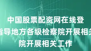 中国股票配资网在线登录并指导地方各级检察院开展相关工作