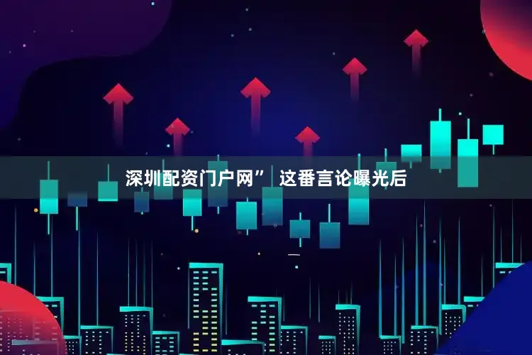 深圳配资门户网”  这番言论曝光后