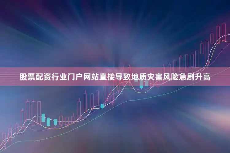 股票配资行业门户网站直接导致地质灾害风险急剧升高