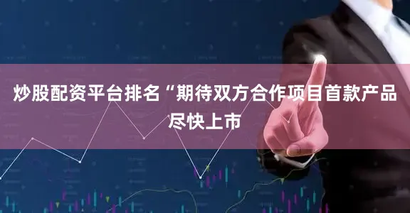 炒股配资平台排名“期待双方合作项目首款产品尽快上市