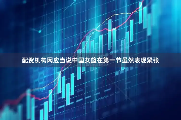 配资机构网应当说中国女篮在第一节虽然表现紧张