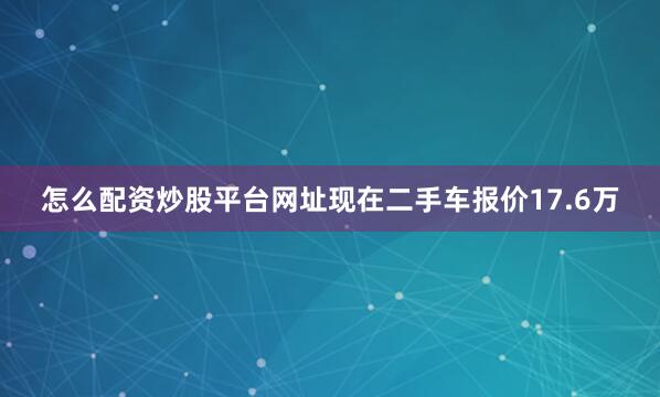 怎么配资炒股平台网址现在二手车报价17.6万
