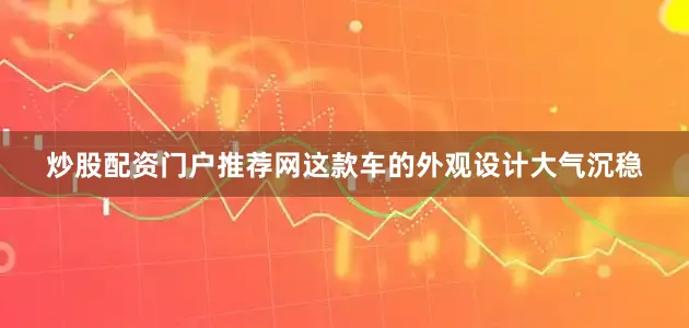 炒股配资门户推荐网这款车的外观设计大气沉稳