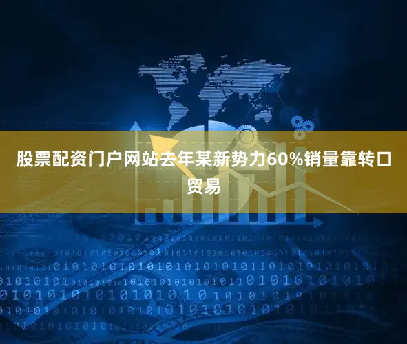 股票配资门户网站去年某新势力60%销量靠转口贸易