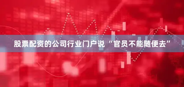 股票配资的公司行业门户说 “官员不能随便去”